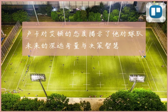 卢卡对艾顿的态度揭示了他对球队未来的深远考量与决策智慧