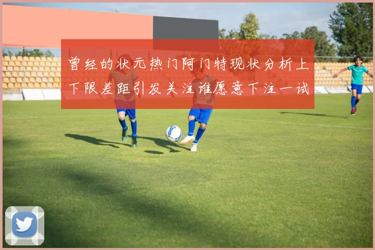 曾经的状元热门阿门特现状分析上下限差距引发关注谁愿意下注一试身手