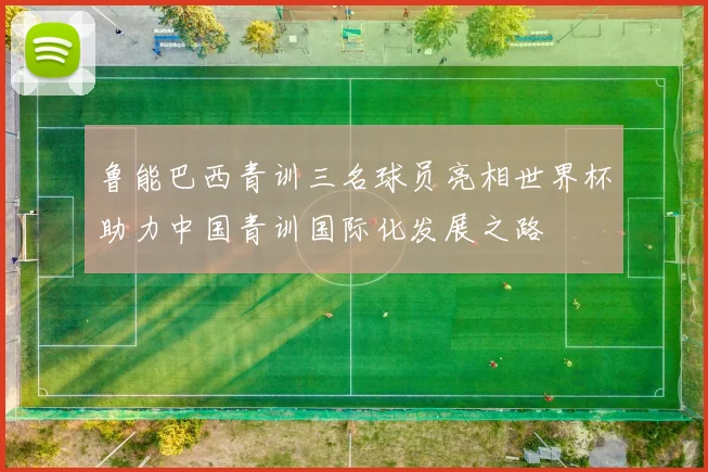 鲁能巴西青训三名球员亮相世界杯助力中国青训国际化发展之路