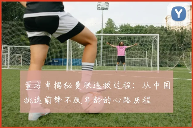 董方卓揭秘曼联选拔过程：从中国挑选前锋不改年龄的心路历程