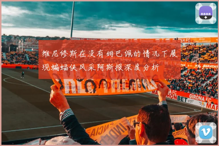 维尼修斯在没有姆巴佩的情况下展现蝙蝠侠风采阿斯报深度分析