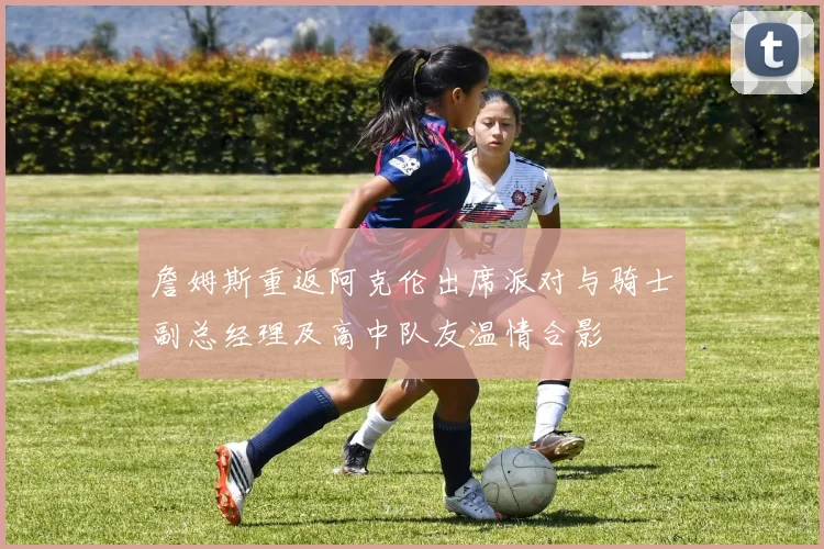 詹姆斯重返阿克伦出席派对与骑士副总经理及高中队友温情合影