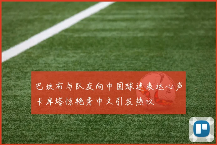 巴坎布与队友向中国球迷表达心声卡库塔惊艳秀中文引发热议