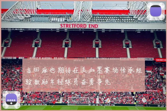 吉田麻也期待在美加墨赛场传承经验激励年轻球员奋勇争先