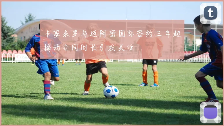 卡塞米罗与迈阿密国际签约三年超梅西合同时长引发关注