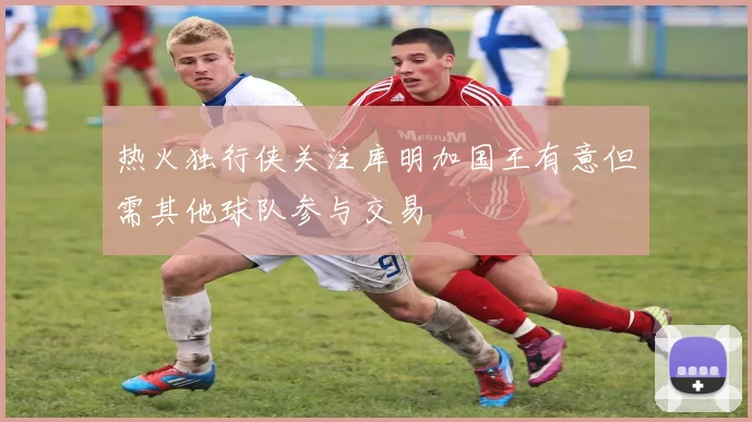 热火独行侠关注库明加国王有意但需其他球队参与交易