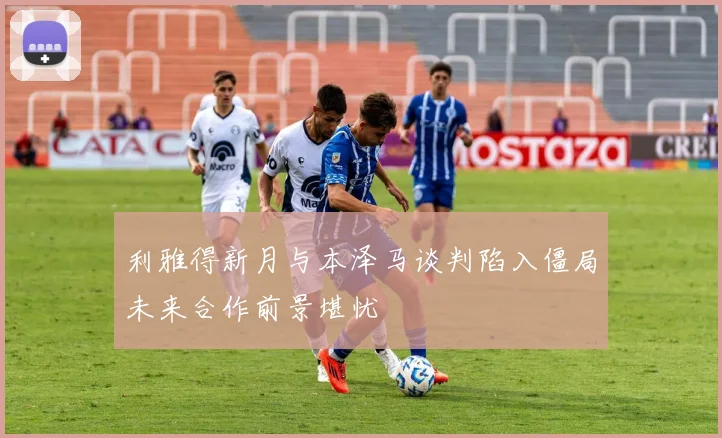 利雅得新月与本泽马谈判陷入僵局未来合作前景堪忧