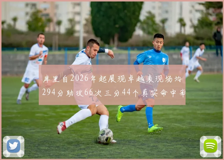 库里自2026年起展现卓越表现场均294分助攻66次三分44个真实命中率高达637