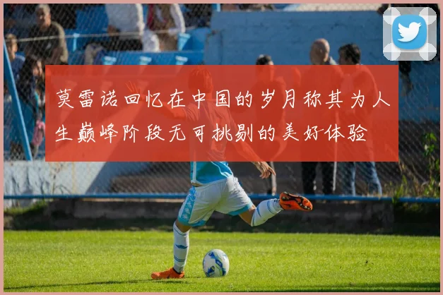 莫雷诺回忆在中国的岁月称其为人生巅峰阶段无可挑剔的美好体验
