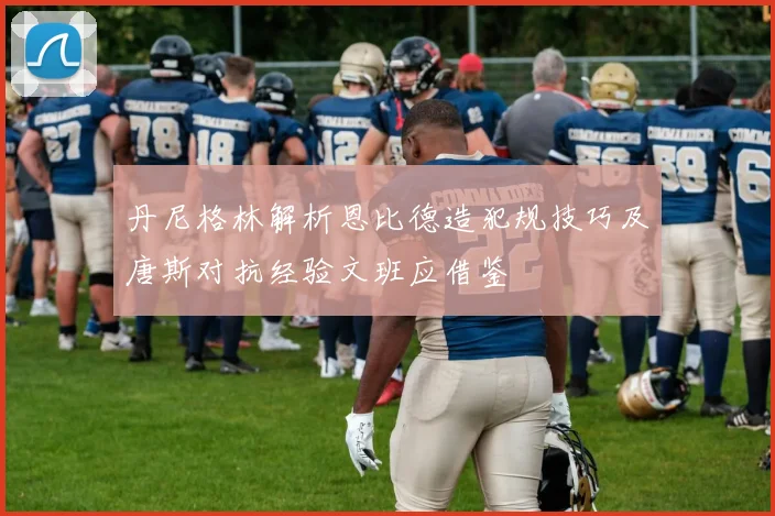 丹尼格林解析恩比德造犯规技巧及唐斯对抗经验文班应借鉴