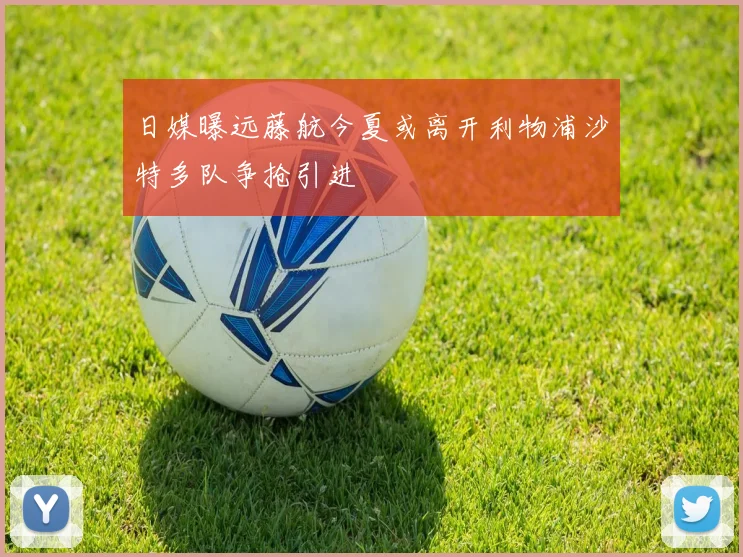 日媒曝远藤航今夏或离开利物浦沙特多队争抢引进