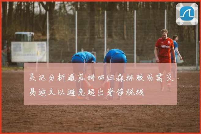 美记分析道苏姆回归森林狼或需交易迪文以避免超出奢侈税线