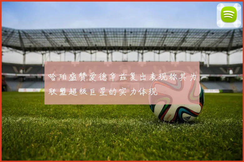 哈珀盛赞爱德华兹复出表现称其为联盟超级巨星的实力体现