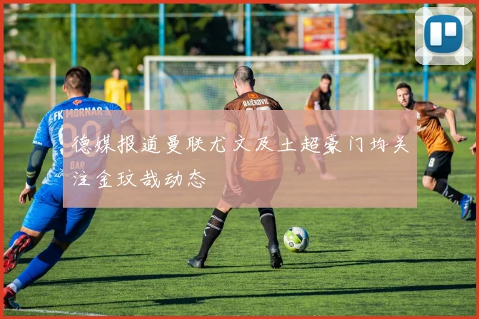 德媒报道曼联尤文及土超豪门均关注金玟哉动态
