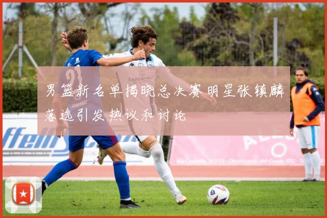 男篮新名单揭晓总决赛明星张镇麟落选引发热议和讨论