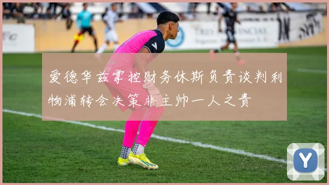 爱德华兹掌控财务休斯负责谈判利物浦转会决策非主帅一人之责