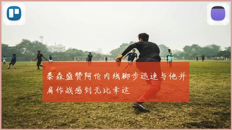 泰森盛赞阿伦内线脚步迅速与他并肩作战感到无比幸运