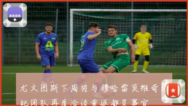 尤文图斯下周将与穆哈雷莫维奇经纪团队再度洽谈重返都灵事宜