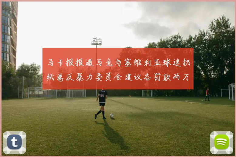 马卡报报道马竞与塞维利亚球迷扔纸卷反暴力委员会建议各罚款两万欧元