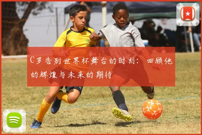 C罗告别世界杯舞台的时刻：回顾他的辉煌与未来的期待